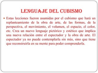 Lenguaje del cubismo
 Estas lecciones fueron asumidas por el cubismo que hará un
replanteamiento de la obra de arte, de las formas, de la
perspectiva, el movimiento, el volumen, el espacio, el color,
etc. Crea un nuevo lenguaje pictórico y estético que implica
una nueva relación entre el espectador y la obra de arte. El
espectador ya no puede contemplarla sin más, sino que tiene
que reconstruirla en su mente para poder comprenderla.
 