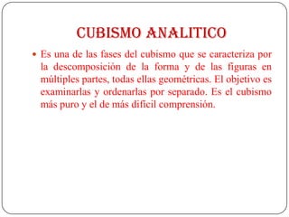 CUBISMO ANALITICO
 Es una de las fases del cubismo que se caracteriza por
la descomposición de la forma y de las figuras en
múltiples partes, todas ellas geométricas. El objetivo es
examinarlas y ordenarlas por separado. Es el cubismo
más puro y el de más difícil comprensión.
 