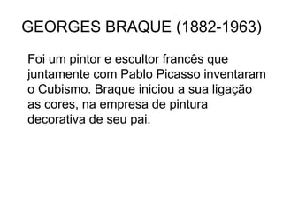 GEORGES BRAQUE (1882-1963)
Foi um pintor e escultor francês que
juntamente com Pablo Picasso inventaram
o Cubismo. Braque iniciou a sua ligação
as cores, na empresa de pintura
decorativa de seu pai.
 