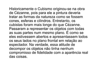 Historicamente o Cubismo originou-se na obra
de Cézanne, pois para ele a pintura deveria
tratar as formas da natureza como se fossem
cones, esferas e cilindros. Entretanto, os
cubistas foram mais longe do que Cézanne.
Passaram a representar os objetos com todas
as suas partes num mesmo plano. É como se
eles estivessem abertos e apresentassem todos
os seus lados no plano frontal em relação ao
espectador. Na verdade, essa atitude de
decompor os objetos não tinha nenhum
compromisso de fidelidade com a aparência real
das coisas.
 