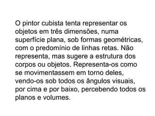 O pintor cubista tenta representar os
objetos em três dimensões, numa
superfície plana, sob formas geométricas,
com o predomínio de linhas retas. Não
representa, mas sugere a estrutura dos
corpos ou objetos. Representa-os como
se movimentassem em torno deles,
vendo-os sob todos os ângulos visuais,
por cima e por baixo, percebendo todos os
planos e volumes.
 