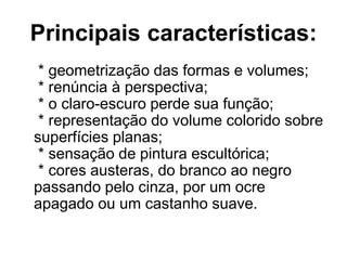 Principais características:
* geometrização das formas e volumes;
* renúncia à perspectiva;
* o claro-escuro perde sua função;
* representação do volume colorido sobre
superfícies planas;
* sensação de pintura escultórica;
* cores austeras, do branco ao negro
passando pelo cinza, por um ocre
apagado ou um castanho suave.
 