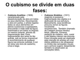 O cubismo se divide em duas
fases:
• Cubismo Analítico - (1909)
caracterizado pela
desestruturação da obra em todos
os seus elementos. Decompondo
a obra em partes, o artista registra
todos os seus elementos em
planos sucessivos e superpostos,
procurando a visão total da figura,
examinado-a em todos os ângulos
no mesmo instante, através da
fragmentação dela. Essa
fragmentação dos seres foi tão
grande, que se tornou impossível
o reconhecimento de qualquer
figura nas pinturas cubistas. A cor
se reduz aos tons de castanho,
cinza e bege.
• Cubismo Sintético - (1911)
reagindo à excessiva
fragmentação dos objetos e à
destruição de sua estrutura.
Basicamente, essa tendência
procurou tornar as figuras
novamente
reconhecíveis. Também chamado
de Colagem porque introduz
letras, palavras, números,
pedaços de madeira, vidro, metal
e até objetos inteiros nas pinturas.
Essa inovação pode ser explicada
pela intenção do artistas em criar
efeitos plásticos e de ultrapassar
os limites das sensações visuais
que a pintura sugere, despertando
também no observador as
sensações táteis.
 