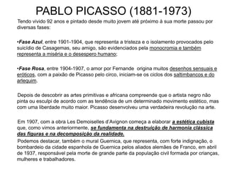 PABLO PICASSO (1881-1973)
Tendo vivido 92 anos e pintado desde muito jovem até próximo à sua morte passou por
diversas fases:
•Fase Azul, entre 1901-1904, que representa a tristeza e o isolamento provocados pelo
suicídio de Casagemas, seu amigo, são evidenciados pela monocromia e também
representa a miséria e o desespero humano;
•Fase Rosa, entre 1904-1907, o amor por Fernande origina muitos desenhos sensuais e
eróticos, com a paixão de Picasso pelo circo, iniciam-se os ciclos dos saltimbancos e do
arlequim.
Depois de descobrir as artes primitivas e africana compreende que o artista negro não
pinta ou esculpi de acordo com as tendência de um determinado movimento estético, mas
com uma liberdade muito maior. Picasso desenvolveu uma verdadeira revolução na arte.
Em 1907, com a obra Les Demoiselles d’Avignon começa a elaborar a estética cubista
que, como vimos anteriormente, se fundamenta na destruição de harmonia clássica
das figuras e na decomposição da realidade.
Podemos destacar, também o mural Guernica, que representa, com forte indignação, o
bombardeio da cidade espanhola de Guernica pelos aliados alemães de Franco, em abril
de 1937, responsável pela morte de grande parte da população civil formada por crianças,
mulheres e trabalhadores.
 