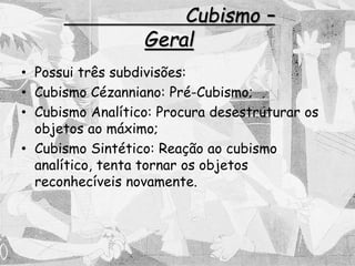 Cubismo –
Geral
• Possui três subdivisões:
• Cubismo Cézanniano: Pré-Cubismo;
• Cubismo Analítico: Procura desestruturar os
objetos ao máximo;
• Cubismo Sintético: Reação ao cubismo
analítico, tenta tornar os objetos
reconhecíveis novamente.
 