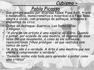 Cubismo –
Pablo Picasso
• Sua pintura passou por diversas fases: Fase Azul, triste
e melancólica, monocromática e miserável e a Fase Rosa,
alegre e vívida, com presença de palhaços, arlequins e
elementos do circo;
• Obras de destaque: Guernica, Les Demoiselles
d’Avignon.
• "A obra de um artista é uma espécie de diário. Quando
o pintor, por ocasião de uma mostra, vê algumas de suas
telas antigas novamente, é como se ele estivesse
reencontrando filhos pródigos - só que vestidos com
túnica de ouro."
• "A Arte não é a verdade. A Arte é uma mentira que nos
ensina a compreender a verdade".
• “Demorei minha vida toda para aprender a pintar como
uma criança”
 