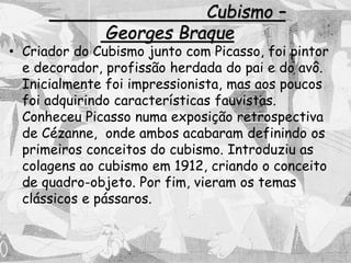 Cubismo –
Georges Braque
• Criador do Cubismo junto com Picasso, foi pintor
e decorador, profissão herdada do pai e do avô.
Inicialmente foi impressionista, mas aos poucos
foi adquirindo características fauvistas.
Conheceu Picasso numa exposição retrospectiva
de Cézanne, onde ambos acabaram definindo os
primeiros conceitos do cubismo. Introduziu as
colagens ao cubismo em 1912, criando o conceito
de quadro-objeto. Por fim, vieram os temas
clássicos e pássaros.
 