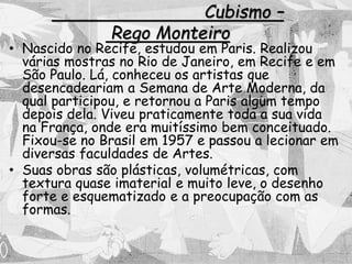 Cubismo –
Rego Monteiro
• Nascido no Recife, estudou em Paris. Realizou
várias mostras no Rio de Janeiro, em Recife e em
São Paulo. Lá, conheceu os artistas que
desencadeariam a Semana de Arte Moderna, da
qual participou, e retornou a Paris algum tempo
depois dela. Viveu praticamente toda a sua vida
na França, onde era muitíssimo bem conceituado.
Fixou-se no Brasil em 1957 e passou a lecionar em
diversas faculdades de Artes.
• Suas obras são plásticas, volumétricas, com
textura quase imaterial e muito leve, o desenho
forte e esquematizado e a preocupação com as
formas.
 