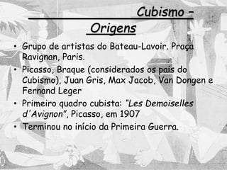 Cubismo –
Origens
• Grupo de artistas do Bateau-Lavoir. Praça
Ravignan, Paris.
• Picasso, Braque (considerados os pais do
Cubismo), Juan Gris, Max Jacob, Van Dongen e
Fernand Leger
• Primeiro quadro cubista: “Les Demoiselles
d'Avignon”, Picasso, em 1907
• Terminou no início da Primeira Guerra.
 