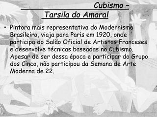 Cubismo –
Tarsila do Amaral
• Pintora mais representativa do Modernismo
Brasileiro, viaja para Paris em 1920, onde
participa do Salão Oficial de Artistas Franceses
e desenvolve técnicas baseadas no Cubismo.
Apesar de ser dessa época e participar do Grupo
dos Cinco, não participou da Semana de Arte
Moderna de 22.
 