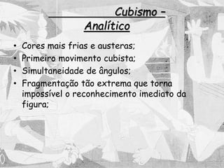 Cubismo –
Analítico
• Cores mais frias e austeras;
• Primeiro movimento cubista;
• Simultaneidade de ângulos;
• Fragmentação tão extrema que torna
impossível o reconhecimento imediato da
figura;
 