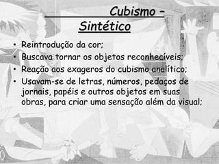 Cubismo –
Sintético
• Reintrodução da cor;
• Buscava tornar os objetos reconhecíveis;
• Reação aos exageros do cubismo analítico;
• Usavam-se de letras, números, pedaços de
jornais, papéis e outros objetos em suas
obras, para criar uma sensação além da visual;
 
