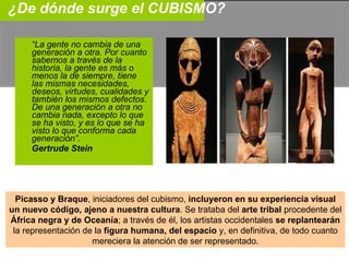 ¿De dónde surge el CUBISMO? “ La gente no cambia de una generación a otra. Por cuanto sabemos a través de la historia, la gente es más o menos la de siempre, tiene las mismas necesidades, deseos, virtudes, cualidades y también los mismos defectos. De una generación a otra no cambia nada, excepto lo que se ha visto, y es lo que se ha visto lo que conforma cada generación”. Gertrude Stein Picasso y Braque , iniciadores del cubismo,  incluyeron en su experiencia visual un nuevo código, ajeno a nuestra cultura . Se trataba del  arte tribal  procedente del África negra y de Oceanía ; a través de él, los artistas occidentales  se replantearán la representación de la  figura humana, del espacio  y, en definitiva, de todo cuanto mereciera la atención de ser representado. 