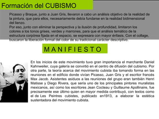 Formación del CUBISMO  Picasso y Braque, junto a Juan Gris, llevaron a cabo un análisis objetivo de la realidad de la pintura, que para ellos, necesariamente debía fundarse en la realidad bidimensional del lienzo.  Por eso, junto con eliminar la perspectiva y la ilusión de profundidad, limitaron los colores a los tonos grises, verdes y marrones, para que el análisis temático de la estructura corpórea fijada en el espacio, se expresara con mayor énfasis. Con el collage, buscaron la liberación formal del color de su tradicional carácter descriptivo.  M A N I F I E S T O  En los inicios de este movimiento tuvo gran importancia el marchante Daniel Kahnweiler, cuya galería se convirtió en el centro de difusión del cubismo. Por otra parte, la teoría acerca del movimiento cubista iba tomando forma en las reuniones en el edificio donde vivían Picasso, Juan Gris y el escritor francés Max Jacob. Asistentes asiduos a las reuniones del grupo eran también Henri Matisse y Diego Rivera, que sería uno de los principales pintores muralistas mexicanos, así como los escritores Jean Cocteau y Guillaume Apollinaire, fue precisamente ese último quien en mayor medida contribuyó, con textos como el de Les  Peintres  cubistes,  publicado  en1913,  a  elaborar  la  estética sustentadora del movimiento cubista.  