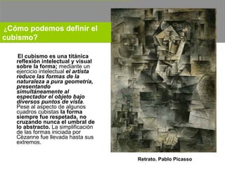 El cubismo es una titánica reflexión intelectual y visual sobre la forma;  mediante un ejercicio intelectual  el artista reduce las formas de la naturaleza a pura geometría, presentando simultáneamente al espectador el objeto bajo diversos puntos de vista . Pese al aspecto de algunos cuadros cubistas  la forma siempre fue respetada, no cruzando nunca el umbral de lo abstracto.  La simplificación de las formas iniciada por Cèzanne fue llevada hasta sus extremos. Retrato. Pablo Picasso ¿ Cómo podemos definir el cubismo?   