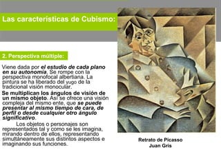 Viene dada por  el estudio de cada plano en su autonomía . Se rompe con la perspectiva monofocal albertiana. La pintura se ha liberado del  yugo  de la tradicional visión monocular.  Se multiplican los ángulos de visión de un mismo objeto . Así se ofrece una visión compleja del mismo ente, que  se puede presentar al mismo tiempo de cara, de perfil o desde cualquier otro ángulo significativo .  Los objetos o personajes son representados tal y como se les imagina, mirando dentro de ellos, representando simultáneamente sus distintos aspectos e imaginando sus funciones.  Retrato de Picasso Juan Gris Las características de Cubismo:   2. Perspectiva múltiple:  
