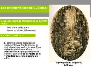Esto viene dado por la descomposición del volumen.  Las características de Cubismo:   3. Desaparición de gradaciones de sombra y luz: El portugués (El emigrante) G. Braque  El color no aporta indicaciones suplementarias. Por lo general se aplicaba por pequeños toques. Esto se ha dado en llamar  Color Passepartout ,  apto para todos los objetos, pero que  no consiste en el verdadero color de ninguno de ellos. 4. Color "Tono Local":   