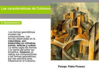 Los formas geométricas invaden las composiciones. Las formas observadas en la  naturaleza, son traducidas en cilindros, conos, esferas y cubos . La retina capta las formas y la mente del pintor las simplifica.  Cézanne  ya redujo sus composiciones a las formas geométricas, por eso ejercerá tanta influencia en el Cubismo.  Paisaje. Pablo Picasso Las características de Cubismo:   5. Geometrismo: 
