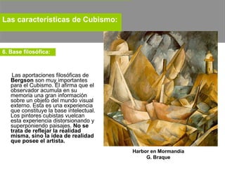Las aportaciones filosóficas de  Bergson  son muy importantes para el Cubismo. Él afirma que el observador acumula en su memoria una gran información sobre un objeto del mundo visual externo. Esta es una experiencia que constituye la base intelectual. Los pintores cubistas vuelcan esta experiencia distorsionando y superponiendo paisajes.  No se trata de reflejar la realidad misma, sino la idea de realidad que posee el artista.   Las características de Cubismo:   6. Base filosófica:   Harbor en Mormandía G. Braque 