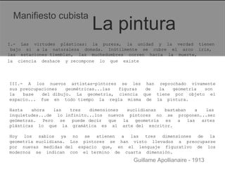 Manifiesto cubista  La pintura  I.-  Las  virtudes  plásticas:  la  pureza,  la  unidad  y  la  verdad  tienen  bajo  si  a la  naturaleza  domada.  Inútilmente  se  cubre  el  arco  iris,  las  estaciones tiemblan,  las  muchedumbres  corren  hacia  la  muerte,  la  ciencia  deshace  y recompone  lo  que  existe  III.-  A  los  nuevos  artistas-pintores  se  les  han  reprochado  vivamente  sus preocupaciones  geométricas...las  figuras  de  la  geometría  son  la  base  del dibujo.  La  geometría,  ciencia  que  tiene  por  objeto  el  espacio...  fue  en  todo tiempo  la  regla  misma  de  la  pintura.  Hasta  ahora  las  tres  dimensiones  euclidianas  bastaban  a  las  inquietudes...de  lo infinito...los  nuevos  pintores  no  se  proponen...ser  geómetras.  Pero  se  puede decir  que  la  geometría  es  a  las  artes  plásticas  lo  que  la  gramática  es  al  arte del  escritor.  Hoy  los  sabios  ya  no  se  atienen  a  las  tres  dimensiones  de  la  geometría euclidiana.  Los  pintores  se  han  visto  llevados  a  preocuparse  por  nuevas  medidas del  espacio  que,  en  el  lenguaje  figurativo  de  los  modernos  se  indican  con  el termino  de  cuarta  dimensión.  Guillame Apollianaire - 1913  