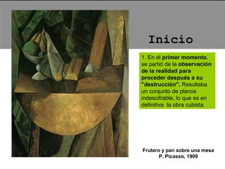 1. En el  primer momento , se partió de la  observación de la realidad para proceder después a su "destrucción".  Resultaba un conjunto de planos indescifrable, lo que es en definitiva  la obra cubista.  Frutero y pan sobre una mesa P. Picasso, 1909 Inicio 