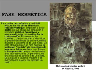 Para  paliar la confusión y la difícil lectura de las obras analíticas ,  Picasso y Braque , empiezan a dejar  pistas  en sus obras. Se empiezan a introducir  detalles figurativos y esquematizados  para  estimular la comprensión.  Por ejemplo, las cuerdas o clavijas ayudan a identificar la posible existencia de un instrumento musical, o un pomo la de una mesa. En esta etapa también se hizo habitual la  imitación "realista" de caracteres de imprenta, letras o cifras , que lleva a la  comprensión  de que nos hallamos ante la presencia de un periódico, de una etiqueta de botella o de un sobre. Se empieza a imitar la madera o el mármol para sugerir por ejemplo un violín.  FASE HERMÉTICA Retrato de Ambroise Vollard P. Picasso, 1909 