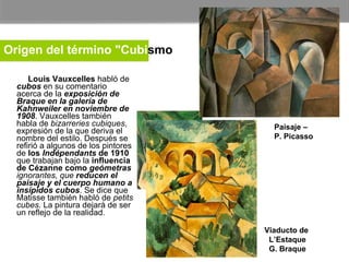        Louis Vauxcelles  habló de  cubos  en su comentario acerca de la  exposición de Braque en la galería de Kahnweiler en noviembre de 1908 . Vauxcelles también habla de  bizarreries cubiques , expresión de la que deriva el nombre del estilo. Después se refirió a algunos de los pintores de  los  Indépendants  de 1910  que trabajan bajo la  influencia de Cézanne como  geómetras  ignorantes, que  reducen el paisaje y el cuerpo humano a insípidos cubos . Se dice que Matisse también habló de  petits cubes . La pintura dejará de ser un reflejo de la realidad. Paisaje –  P. Picasso Viaducto de  L’Estaque G. Braque Origen del término "Cubi smo "   