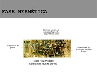 Pablo Ruiz Picasso Naturaleza Muerta (1911) Comienza a incorporar estarcidos,fragmentos de periódicos, letras Incorporación de signos para identificar la obra Multiplicación de planos FASE HERMÉTICA 