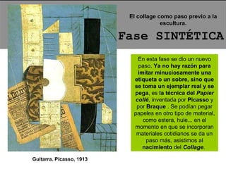 Fase SINTÉTICA El collage como paso previo a la escultura. En esta fase se dio un nuevo paso.  Ya no hay razón para imitar minuciosamente una etiqueta o un sobre, sino que se toma un ejemplar real y se pega , es  la técnica del   Papier collé , inventada por  Picasso  y por  Braque  . Se podían pegar papeles en otro tipo de material, como estera, hule... en el momento en que se incorporan materiales cotidianos se da un paso más, asistimos al  nacimiento  del  Collage .  Guitarra. Picasso, 1913 