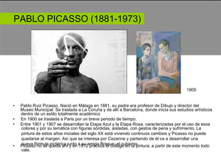 PABLO PICASSO (1881-1973)  1905  •  Pablo Ruiz Picasso. Nació en Málaga en 1881, su padre era profesor de Dibujo y director del  Museo Municipal. Se traslada a La Coruña y de allí a Barcelona, donde inicia sus estudios artísticos  dentro de un estilo totalmente académico  •  En 1900 se traslada a Paris por un breve periodo de tiempo.  •  Entre 1901 y 1907 se desarrollan la Etapa Azul y la Etapa Rosa, caracterizadas por el uso de esos  colores y por su temática con figuras sórdidas, aisladas, con gestos de pena y sufrimiento. La pintura de estos años iniciales del siglo XX está viviendo continuos cambios y Picasso no puede quedarse al margen. Así que se interesa por Cezanne y partiendo de él va a desarrollar una nueva fórmula pictórica junto a su amigo Braque: el cubismo.  •  Picasso no se queda ahí y en 1912 practica el collage en la pintura; a partir de este momento todo  vale.  