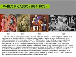 PABLO PICASSO (1881-1973)  1907  1909  1921  1937  •  Picassso  es  el  gran  revolucionario  y  cuando  todos  los  pintores se interesan por el cubismo, él se  preocupa por el clasicismo de Ingres; durante una temporada va a alternar obras clasicistas con otras totalmente cubistas. El movimiento surrealista de 1925 no le coge desprevenido y, aunque no participa abiertamente, le servirá como elemento de ruptura con lo anterior, introduciendo en su obra figuras distorsionadas con mucha fuerza y no exentas de rabia y furia. Igual que le ocurre a Goya, a Picasso también le influye mucho la situación personal y social a la hora de trabajar. Sus relaciones con las mujeres, muy tumultuosas en ocasiones, van a afectar muy seriamente a su obra. Pero lo que afectó tremendamente al artista fue el estallido de la Guerra Civil Española y el bombardeo de Guernica. •París fue su refugio durante mucho tiempo, pero los últimos años de su vida los pasó en el sur de Francia, trabajando en un estilo muy personal, con vivos colores y formas extrañas. Falleció en Mougins en 1973, cuando preparaba dos exposiciones, demostrando su capacidad creativa hasta el final.  