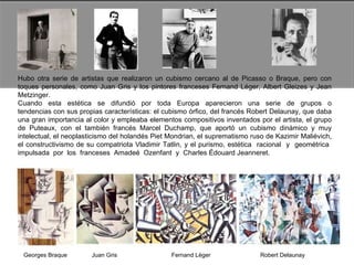 Hubo otra serie de artistas que realizaron un cubismo cercano al de Picasso o Braque, pero con toques personales, como Juan Gris y los pintores franceses Fernand Léger, Albert Gleizes y Jean Metzinger.  Cuando  esta  estética  se  difundió  por  toda  Europa  aparecieron  una  serie  de  grupos  o tendencias con sus propias características: el cubismo órfico, del francés Robert Delaunay, que daba una gran importancia al color y empleaba elementos compositivos inventados por el artista, el grupo de Puteaux, con el también francés Marcel Duchamp, que aportó un cubismo dinámico y muy intelectual, el neoplasticismo del holandés Piet Mondrian, el suprematismo ruso de Kazimir Maliévich, el constructivismo de su compatriota Vladimir Tatlin, y el purismo, estética  racional  y  geométrica  impulsada  por  los  franceses  Amadeé  Ozenfant  y  Charles Édouard Jeanneret.  Georges Braque  Juan Gris  Fernand Lèger  Robert Delaunay  