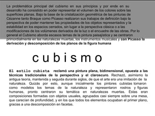 La  problemática  principal  del  cubismo  en  sus  principios  y  por  ende  en  su desarrollo ha consistido en poder representar el volumen de los colores sobre las superficies planas. Bajo la base de la cristalización geométrica de las pinturas de Cézanne tanto Braque como Picasso realizaron sus trabajos de definición bajo la perspectiva de poder mantener las propiedades de los objetos representados y la estabilidad en los espacios cerrados, sin lugar a la perspectiva clásica o a las modificaciones de los volúmenes derivados de la luz o el encuadre de las obras. Por lo general el Cubismo aborda escasos temas de la pintura paisajística y se centraron primordialmente en las naturalezas muertas, los instrumentos musicales y  con Picasso la derivación y descomposición de los planos de la figura humana  c u b i s m o   El estilo cubista  reclamó una pintura plana, bidimensional, opuesta a las técnicas  tradicionales  de  la  perspectiva  y  el  claroscuro .  Rechazó,  asimismo  la antigua teoría, mantenida y seguida durante siglos, de que el arte era una imitación de  la  naturaleza.  Quizás  por  esto,  aunque  inicialmente  los  pintores  cubistas tomaron  como  modelos  los  temas  de  la  naturaleza  y  representaron  rostros  y figuras humanas, pronto centraron su temática en naturalezas muertas. Éstas eran composiciones formadas con objetos usuales, agrupados casi siempre sobre una mesa, que carecían de profundidad, y en los que todos los elementos ocupaban el primer plano, gracias a una descomposición en facetas.  