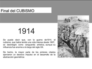 Final del CUBISMO  1914  Se  puede  decir  que,  con  la  guerra  de1914,  el cubismo, que había tenido una vida intensa desde 1907,  se  desintegró  como  vanguardia  artística, aunque su influencia fue enorme a lo largo del siglo XX.  De  hecho,  la  mayor  parte  de  los  pintores  citados ejercieron un decisivo impulso en el desarrollo de la abstracción geométrica  