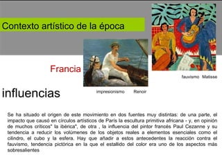 Contexto artístico de la época  Francia  fauvismo  Matisse  impresionismo  Renoir  influencias  Se ha situado el origen de este movimiento en dos fuentes muy distintas: de una parte, el impacto que causó en círculos artísticos de París la escultura primitiva africana - y, en opinión de muchos críticos" la ibérica", de otra , la influencia del pintor francés Paul Cezanne y su tendencia a reducir los volúmenes de los objetos reales a elementos esenciales como el cilindro, el cubo y la esfera. Hay que añadir a estos antecedentes la reacción contra el fauvismo, tendencia pictórica en la que el estallido del color era uno de los aspectos más sobresalientes  