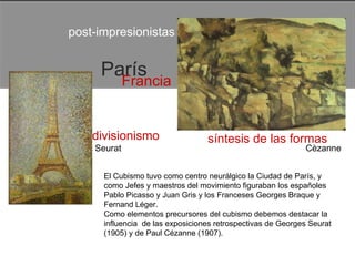post-impresionistas  París  Francia  divisionismo  síntesis de las formas  Seurat  Cèzanne  El Cubismo tuvo como centro neurálgico la Ciudad de París, y como Jefes y maestros del movimiento figuraban los españoles Pablo Picasso y Juan Gris y los Franceses Georges Braque y Fernand Léger.  Como elementos precursores del cubismo debemos destacar la influencia  de las exposiciones retrospectivas de Georges Seurat (1905) y de Paul Cézanne (1907).  