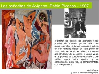 Las señoritas de Avignon -Pablo Picasso - 1907  “ Forzaron  los  objetos,  los  allanaron  y  los  privaron  de  volumen…ya  no  veían  una mesa, una silla, un jarrón, un vaso o incluso un  ser  humano  desde  un  solo  punto  de vista, sino de varios. Andaban, por decirlo así, alrededor de las cosas, y lo que veían en el proceso se complementaba con lo que sabían  sobre  estos  objetos,  y  su conocimiento, a su vez, se complementaba con la experiencia”  Maurice Raynal  ¿Qué es el cubismo? - Ensayo 1913  