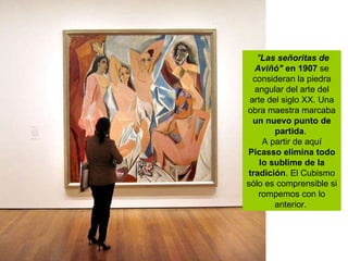   " Las señoritas de Aviñó"  en 1907  se consideran la piedra angular del arte del arte del siglo XX. Una obra maestra marcaba  un nuevo punto de partida .  A partir de aquí  Picasso elimina todo lo sublime de la tradición . El Cubismo sólo es comprensible si rompemos con lo anterior.  