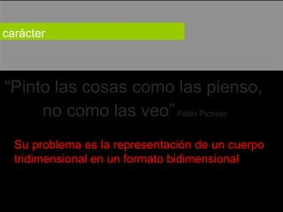 carácter  “ Pinto las cosas como las pienso,  no como las veo” .Pablo Picasso  Su problema es la representación de un cuerpo tridimensional en un formato bidimensional  