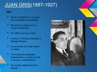 JUAN GRIS(1887-1927)
VIDA:
• Nació en Madrid, en el seno
de una familia acomodada.
• Renunció a seguir con la
pintura tradicional.
• En 1906 marcha a París.
• Conoce a Picasso,Cézanne y
George Braque.
• Da prioridad a la idea frente
al objeto.
• Primeramente realizaba
ilustraciones y cuando se dio
a conocer, exposiciones.
• Se pueden diferenciar tres
etapas
 