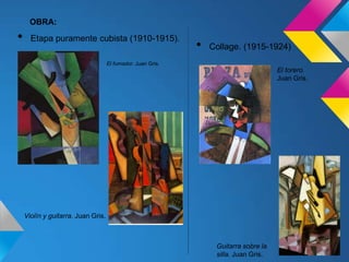 OBRA:
• Etapa puramente cubista (1910-1915).
• Collage. (1915-1924)
El fumador. Juan Gris.
Violín y guitarra. Juan Gris.
El torero.
Juan Gris.
Guitarra sobre la
silla. Juan Gris.
 