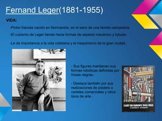 Fernand Leger(1881-1955)
-Pintor francés nacido en Normandía, en el seno de una familia campesina.
-El cubismo de Leger tiende hacia formas de aspecto mecánico y tubular.
-Le da importancia a la vida cotidiana y el maquinismo de la gran ciudad.
VIDA:
- Sus figuras mantienen sus
formas robóticas definidas por
líneas negras.
- Destaca también por sus
realizaciones de pósters o
carteles comerciales y otros
tipos de arte .
 