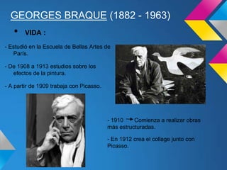 GEORGES BRAQUE (1882 - 1963)
- Estudió en la Escuela de Bellas Artes de
París.
- De 1908 a 1913 estudios sobre los
efectos de la pintura.
- A partir de 1909 trabaja con Picasso.
• VIDA :
- 1910 Comienza a realizar obras
más estructuradas.
- En 1912 crea el collage junto con
Picasso.
 