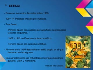 - Primeros momentos fauvistas sobre 1905.
- 1907 Paisajes lineales pre-cubistas.
- Tres fases:
· Primera época con cuadros de superficies superpuestas
y planos angulares.
· 1909 - 1912 Fase de cubismo analítico.
· Tercera época con cubismo sintético.
- Al volver de la I.GM desarrolla un estilo propio en el que
destacan los bodegones.
- Son características las naturalezas muertas empleando
guitarra, violín y mandolina.
• ESTILO:
Viaducto en L'Estaque.
 