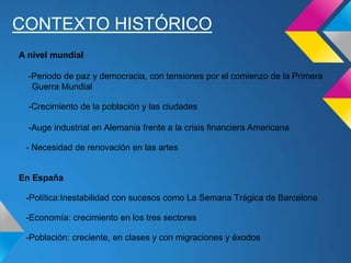 CONTEXTO HISTÓRICO
A nivel mundial
-Periodo de paz y democracia, con tensiones por el comienzo de la Primera
Guerra Mundial
-Crecimiento de la población y las ciudades
-Auge industrial en Alemania frente a la crisis financiera Americana
- Necesidad de renovación en las artes
En España
-Política:Inestabilidad con sucesos como La Semana Trágica de Barcelona
-Economía: crecimiento en los tres sectores
-Población: creciente, en clases y con migraciones y éxodos
 