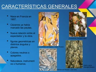CARACTERÍSTICAS GENERALES
• Nace en Francia en
1907.
• Cézanne ya había
marcado las pautas.
• Nueva relación entre el
espectador y la obra.
• figuras geométricas en
distintos ángulos y
planos.
• Colores neutros o
apagados.
• Naturaleza, instrument
os o humanos.
Las señoritas de Avignon. Pablo Picasso
Retrato de Picasso. Juan Gris.
Fumadores. Fernand Léger.
Violín y jarra.
Georges Braque.
 