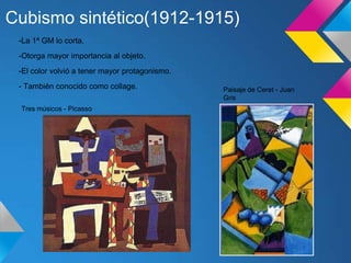 Cubismo sintético(1912-1915)
-La 1ª GM lo corta.
-Otorga mayor importancia al objeto.
-El color volvió a tener mayor protagonismo.
- También conocido como collage.
Tres músicos - Picasso
Paisaje de Ceret - Juan
Gris
 