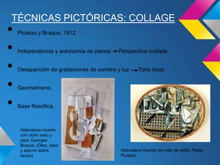 TÉCNICAS PICTÓRICAS: COLLAGE
• Picasso y Braque, 1912.
• Independencia y autonomía de planos Perspectiva múltiple
• Desaparición de gradaciones de sombra y luz Tono local.
• Geometrismo.
• Base filosófica.
Naturaleza muerta con silla de rejilla, Pablo
Picasso.
Naturaleza muerta
con violín vaso y
pipa, Georges
Braque. (Óleo, yeso
y aserrín sobre
lienzo)
 