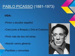 PABLO PICASSO (1881-1973)
VIDA:
-Pintor y escultor español
-Creó junto a Braque y Gris el Cubismo
-Pintó más de dos mil obras
-Abordó varios géneros
-Pacifista y comunista
 