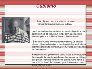 Cubismo Pablo Picasso: um dos mais importantes representantes do movimento cubista Movimento das artes plásticas, sobretudo da pintura, que a partir do início do século XX rompe com a perspectiva adotada pela arte ocidental desde o Renascimento. É o mais influente movimento deste século.Os artistas pintam objetos achatados, e com isso eliminam a ilusão de tridimensionalidade. Revelam, porém, várias faces da figura ao mesmo tempo.  Retratam formas geométricas como cubos e cilindros, que fazem parte da estrutura de figuras humanas e de objetos que pintam. Por isso o movimento ganha, numa ironia, o nome de cubismo. As cores em geral limitam-se a preto, cinza, marrom e ocre.  